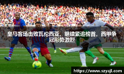 皇马客场击败瓦伦西亚，继续紧追榜首，西甲争冠形势激烈